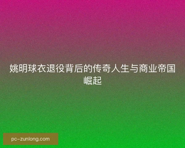 姚明球衣退役背后的传奇人生与商业帝国崛起